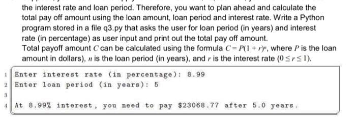 the interest rate and loan period. Therefore, you want to plan ahead and calculate the
total pay off amount using the loan amount, loan period and interest rate. Write a Python
program stored in a file q3.py that asks the user for loan period (in years) and interest
rate (in percentage) as user input and print out the total pay off amount.
Total payoff amount C can be calculated using the formula C= P(1 + r)", where P is the loan
amount in dollars), n is the loan period (in years), and is the interest rate (0 ≤r≤1).
Enter interest rate (in percentage): 8.99
2 Enter loan period (in years): 5
3
4 At 8.99% interest, you need to pay $23068.77 after 5.0 years.