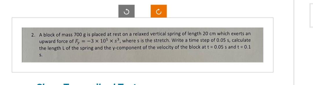 2. A block of mass 700 g is placed at rest on a relaxed vertical spring of length 20 cm which exerts an
upward force of Fy = -3 x 105 x s³, where s is the stretch. Write a time step of 0.05 s, calculate
the length L of the spring and the y-component of the velocity of the block at t = 0.05 s and t = 0.1
S.