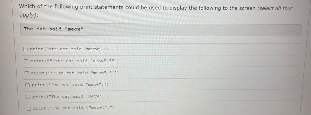 Which of the following print statements could be used to display the following to the screen (select all that
apply):
The cat said "meow".
print ("The cat said "meow".")
print ("""The cat said "meow".""")
print ('''The cat said "meow".''')
print ('The cat said "meow".')
O print ("The cat said 'meow'.")
O print ("The cat said \"meow\".")
