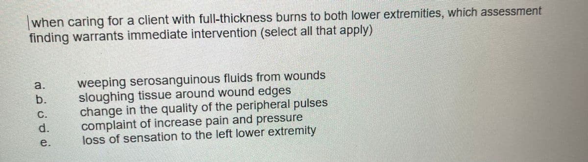 when caring for a client with full-thickness burns to both lower extremities, which assessment
finding warrants immediate intervention (select all that apply)
weeping serosanguinous fluids from wounds
sloughing tissue around wound edges
change in the quality of the peripheral pulses
complaint of increase pain and pressure
loss of sensation to the left lower extremity
a.
b.
C.
d.
e.
