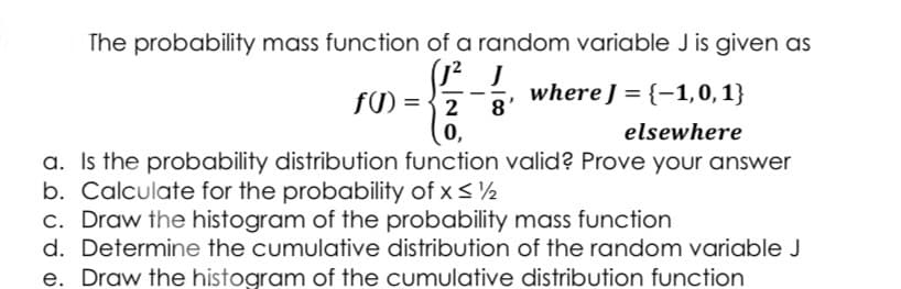 The probability mass function of a random variable J is given as
where J = {-1,0, 1}
8'
f) ={ 2
0,
a. Is the probability distribution function valid? Prove your answer
elsewhere
b. Calculate for the probability of x < ½
c. Draw the histogram of the probability mass function
d. Determine the cumulative distribution of the random variable J
e. Draw the histogram of the cumulative distribution function
