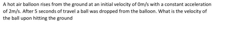 A hot air balloon rises from the ground at an initial velocity of Om/s with a constant acceleration
of 2m/s. After 5 seconds of travel a ball was dropped from the balloon. What is the velocity of
the ball upon hitting the ground
