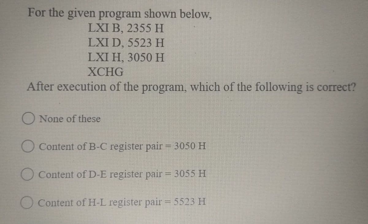 For the given program shown below,
LXI B, 2355 H
LXI D, 5523 H
LXI H, 3050 H
ХСHG
After execution of the program, which of the following is correct?
O None of these
O Content of B-C register pair = 3050 H
O Content of D-E register pair = 3055 H
O Content of H-L register pair = 5523 H
