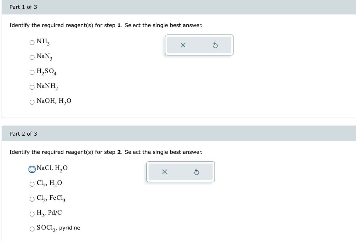 Part 1 of 3
Identify the required reagent(s) for step 1. Select the single best answer.
○ NH3
○ NaN 3
○
H₂SO4
○ NaN H₂
○ NaOH, H₂O
Part 2 of 3
Identify the required reagent(s) for step 2. Select the single best answer.
O NaCl, H₂O
☑
○ Cl₂, H₂O
○ Cl₂, FeCl3
○ H₂, Pd/C
OSOCI₂, pyridine
ك