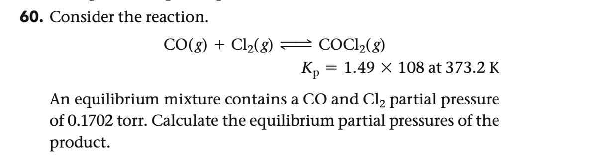 60. Consider the reaction.
CO(g) + Cl2(g) — COCl2(g)
Kp = 1.49 × 108 at 373.2 K
An equilibrium mixture contains a CO and Cl₂ partial pressure
of 0.1702 torr. Calculate the equilibrium partial pressures of the
product.