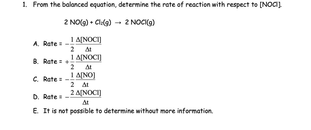 1. From the balanced equation, determine the rate of reaction with respect to [NOCI].
2 NO(g) + Cl2(g) → 2 NOCI(g)
1 A[NOCI]
A. Rate: =
2
At
B. Rate = +
C. Rate =
D. Rate =
1 A[NOCI]
2 At
1 A[NO]
2 At
2 A[NOCI]
At
E. It is not possible to determine without more information.