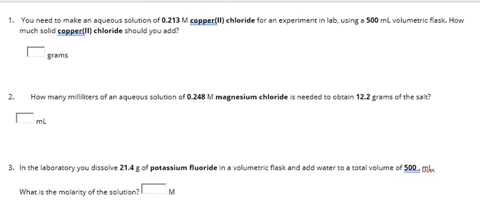 1. You need to make an aqueous solution of 0.213 M copper(II) chloride for an experiment in lab, using a 500 mL volumetric flask. How
much solid copper(II) chloride should you add?
2.
grams
How many milliliters of an aqueous solution of 0.248 M magnesium chloride is needed to obtain 12.2 grams of the salt?
mL
3. In the laboratory you dissolve 21.4 g of potassium fluoride in a volumetric flask and add water to a total volume of 500.mb
What is the molarity of the solution?
M
