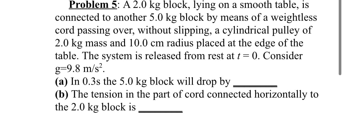 Problem 5: A 2.0 kg block, lying on a smooth table,
connected to another 5.0 kg block by means of a weightless
cord passing over, without slipping, a cylindrical pulley of
2.0 kg mass and 10.0 cm radius placed at the edge of the
table. The system is released from rest at t = 0. Consider
g=9.8 m/s².
(a) In 0.3s the 5.0 kg block will drop by
(b) The tension in the part of cord connected horizontally to
the 2.0 kg block is
is
