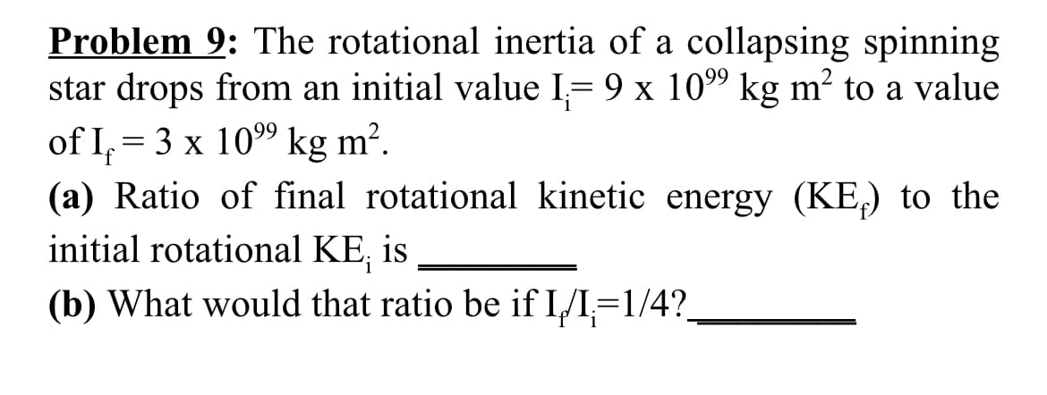 Problem 9: The rotational inertia of a collapsing spinning
star drops from an initial value I= 9 x 109 kg m² to a value
of I, = 3 x 109 kg m².
(a) Ratio of final rotational kinetic energy (KE,) to the
initial rotational KE, is
(b) What would that ratio be if I/I,=1/4?_
