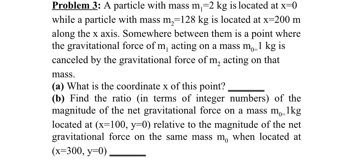 Problem 3: A particle with mass m,=2 kg is located at x=0
while a particle with mass m,=128 kg is located at x=200 m
along the x axis. Somewhere between them is a point where
the gravitational force of m, acting on a mass m,_1 kg is
canceled by the gravitational force of m, acting on that
mass.
(a) What is the coordinate x of this point?
(b) Find the ratio (in terms of integer numbers) of the
magnitude of the net gravitational force on a mass m, 1
located at (x=100, y=0) relative to the magnitude of the net
gravitational force on the same mass m, when located at
(х-300, у-0)
1kg
