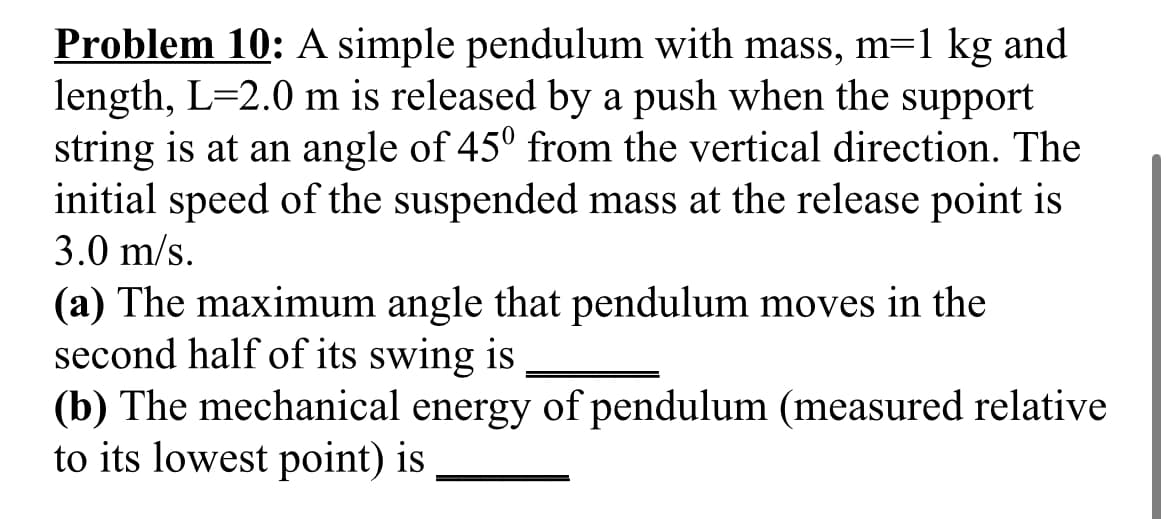Problem 10: A simple pendulum with mass, m=1 kg and
length, L=2.0 m is released by a push when the support
string is at an angle of 45° from the vertical direction. The
initial speed of the suspended mass at the release point is
3.0 m/s.
(a) The maximum angle that pendulum moves in the
second half of its swing is
(b) The mechanical energy of pendulum (measured relative
to its lowest point) is
