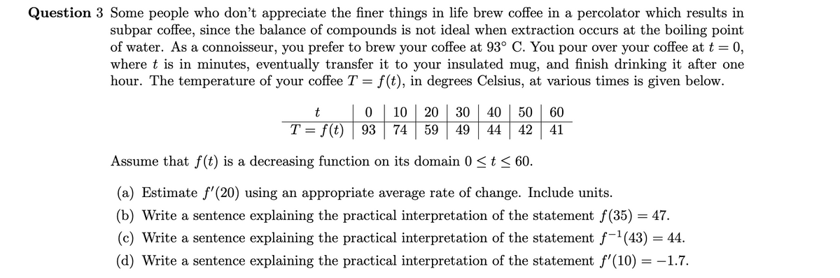Question 3 Some people who don't appreciate the finer things in life brew coffee in a percolator which results in
subpar coffee, since the balance of compounds is not ideal when extraction occurs at the boiling point
of water. As a connoisseur, you prefer to brew your coffee at 93° C. You pour over your coffee at t
0,
%3D
where t is in minutes, eventually transfer it to your insulated mug, and finish drinking it after one
hour. The temperature of your coffee T = f(t), in degrees Celsius, at various times is given below.
10
20
30
40
50
60
T = f(t)
93
74
59
49
42
41
44
Assume that f(t) is a decreasing function on its domain 0 <t< 60.
(a) Estimate f'(20) using an appropriate average rate of change. Include units.
(b) Write a sentence explaining the practical interpretation of the statement f(35) = 47.
(c) Write a sentence explaining the practical interpretation of the statement f-'(43) = 44.
(d) Write a sentence explaining the practical interpretation of the statement f'(10) = -1.7.

