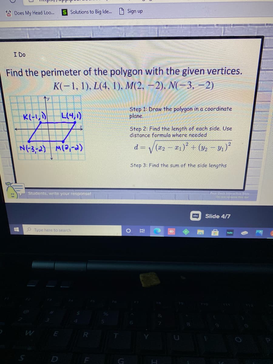 E Does My Head Loo..
S Solutions to Big Ide..
Sign up
I Do
Find the perimeter of the polygon with the given vertices.
К-1, 1), L(4, 1), M(2, — 2), N-3, —2)
ty
K(-1,)
Step 1: Draw the polygon in a coordinate
plane.
L(4,1)
Step 2: Find the length of each side. Use
distance formula where needed
N(-3-2) M(0,-a)
= y (x2 – #1)° + (y, – Y1)²
Step 3: Find the sum of the side lengths
Students, write your response!
Pear Deck Interactive Siide
De not niove this bar
abc
Slide 4/7
P Type here to search
F
