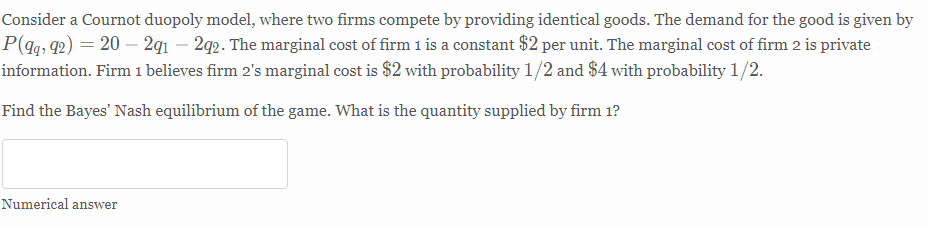Consider a Cournot duopoly model, where two firms compete by providing identical goods. The demand for the good is given by
P(q; q2) = 20 – 2q1 – 2q2. The marginal cost of firm 1 is a constant $2 per unit. The marginal cost of firm 2 is private
information. Firm 1 believes firm 2's marginal cost is $2 with probability 1/2 and $4 with probability 1/2.
Find the Bayes' Nash equilibrium of the game. What is the quantity supplied by firm 1?
Numerical answer
