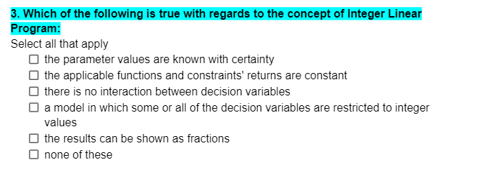 3. Which of the following is true with regards to the concept of Integer Linear
Program:
Select all that apply
O the parameter values are known with certainty
O the applicable functions and constraints' returns are constant
O there is no interaction between decision variables
O a model in which some or all of the decision variables are restricted to integer
values
O the results can be shown as fractions
O none of these
