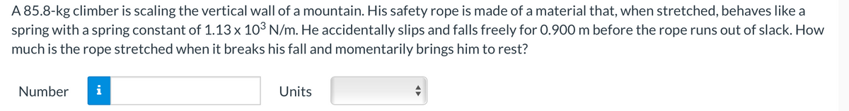 A 85.8-kg climber is scaling the vertical wall of a mountain. His safety rope is made of a material that, when stretched, behaves like a
spring with a spring constant of 1.13 x 103 N/m. He accidentally slips and falls freely for 0.900 m before the rope runs out of slack. How
much is the rope stretched when it breaks his fall and momentarily brings him to rest?
Number
i
Units
