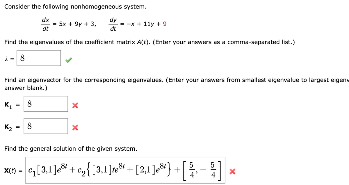 Consider the following nonhomogeneous system.
dy
3D —х + 11у + 9
dt
dx
5x + 9y + 3,
dt
Find the eigenvalues of the coefficient matrix A(t). (Enter your answers as a comma-separated list.)
8.
Find an eigenvector for the corresponding eigenvalues. (Enter your answers from smallest eigenvalue to largest eigenv
answer blank.)
K1
8
K2
8.
Find the general solution of the given system.
x(1 - ,[3,1]e%* + cz{[3,1 ]e* + [2,1 ]c&} + [
5
5
cq[3,1]e&t
c2{[3,1]te + [2,1]e}
%3D
4'
4
