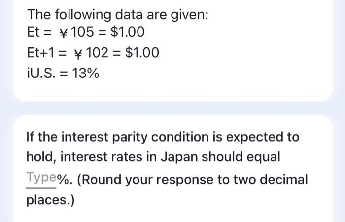 The following data are given:
Et = ¥ 105 = $1.00
Et+1 = ¥ 102 = $1.00
iU.S. = 13%
%3D
If the interest parity condition is expected to
hold, interest rates in Japan should equal
Type%. (Round your response to two decimal
places.)
