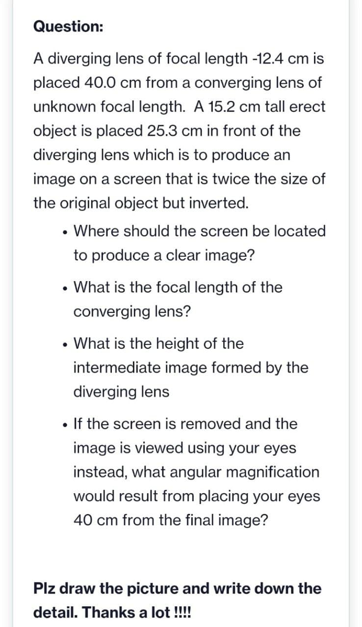 Question:
A diverging lens of focal length -12.4 cm is
placed 40.0 cm from a converging lens of
unknown focal length. A 15.2 cm tall erect
object is placed 25.3 cm in front of the
diverging lens which is to produce an
image on a screen that is twice the size of
the original object but inverted.
• Where should the screen be located
to produce a clear image?
• What is the focal length of the
converging lens?
What is the height of the
intermediate image formed by the
diverging lens
If the screen is removed and the
image is viewed using your eyes
instead, what angular magnification
would result from placing your eyes
40 cm from the final image?
Plz draw the picture and write down the
detail. Thanks a lot !!!
