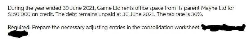 During the year ended 30 June 2021, Game Ltd rents office space from its parent Mayne Ltd for
S150 000 on credit. The debt remains unpaid at 30 June 2021. The tax rate is 30%.
Required: Prepare the necessary adjusting entries in the consolidation worksheet.
