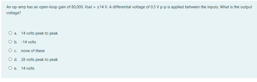 An op-amp has an open-loop gain of 80,000. Vsat = +14 V. A differential voltage of 0.5 V p-p is applied between the inputs. What is the output
voltage?
Oa.
14 volts peak to peak
O b. -14 volts
none of these
O d. 28 volts peak to peak
O e. 14 volts
