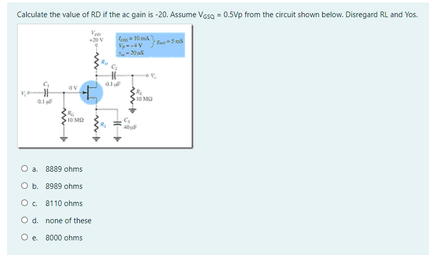 Calculate the value of RD if the ac gain is -20. Assume VesQ = 0.5Vp from the circuit shown below. Disregard RL and Yos.
Veo
20 V
foss = 10 mA
Vp- -4 V
Eno =5 mS
av
10 MS2
0.1 F
ID MQ
Cs
O a. 8889 ohms
O b. 8989 ohms
O c. 8110 ohms
O d. none of these
O e. 8000 ohms
