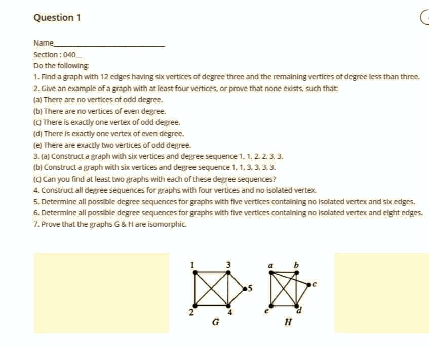 Question 1
Name
Section: 040
Do the following:
1. Find a graph with 12 edges having six vertices of degree three and the remaining vertices of degree less than three.
2. Give an example of a graph with at least four vertices, or prove that none exists, such that:
(a) There are no vertices of odd degree.
(b) There are no vertices of even degree.
(c) There is exactly one vertex of odd degree.
(d) There is exactly one vertex of even degree.
(e) There are exactly two vertices of odd degree.
3. (a) Construct a graph with six vertices and degree sequence 1, 1. 2. 2. 3. 3.
(b) Construct a graph with six vertices and degree sequence 1, 1, 3, 3, 3, 3.
(c) Can you find at least two graphs with each of these degree sequences?
4. Construct all degree sequences for graphs with four vertices and no isolated vertex.
5. Determine all possible degree sequences for graphs with five vertices containing no isolated vertex and six edges.
6. Determine all possible degree sequences for graphs with five vertices containing no isolated vertex and eight edges.
7. Prove that the graphs G & H are isomorphic.
2
**
G
3
●5
H