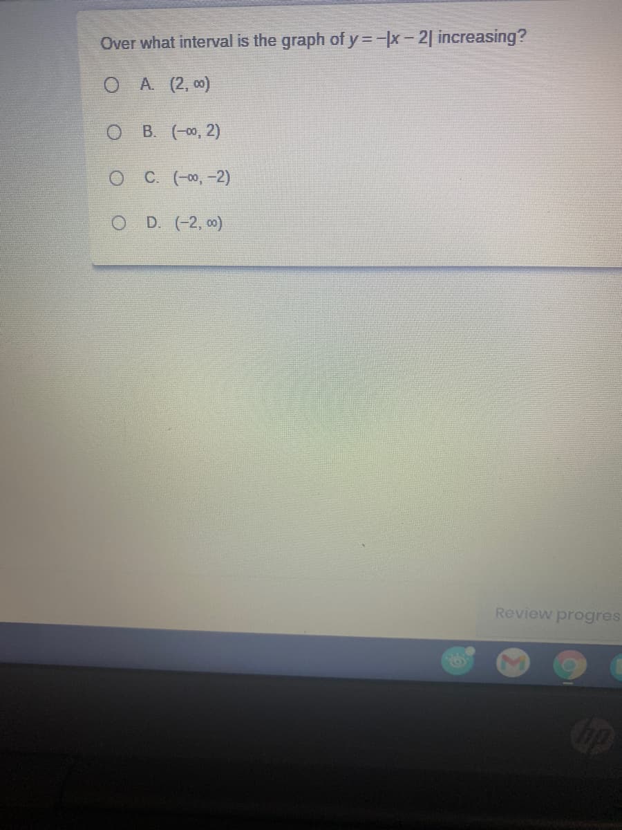 Over what interval is the graph of y=-x-2| increasing?
O A (2, 00)
B. (-00, 2)
C. (-00, -2)
D. (-2, 0)
Review progres
