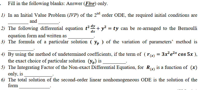 1) In an Initial Value Problem (IVP) of the 2ªd order ODE, the required initial conditions are
and
2) The following differential equation t² + y² = ty can be re-arranged to the Bernoulli
dx
equation form and written as
3) The formula of a particular solution ( yp ) of the variation of parameters' method is
4) By using the method of undetermined coefficients, if the term of ( rx) = 3x²e2* cos 5x ),
the exact choice of particular solution (yp) is
5) The Integrating Factor of the Non-exact Differential Equation, for R is a function of (x)
only, is
5) The total solution of the second-order linear nonhomogeneous ODE is the solution of the
form
