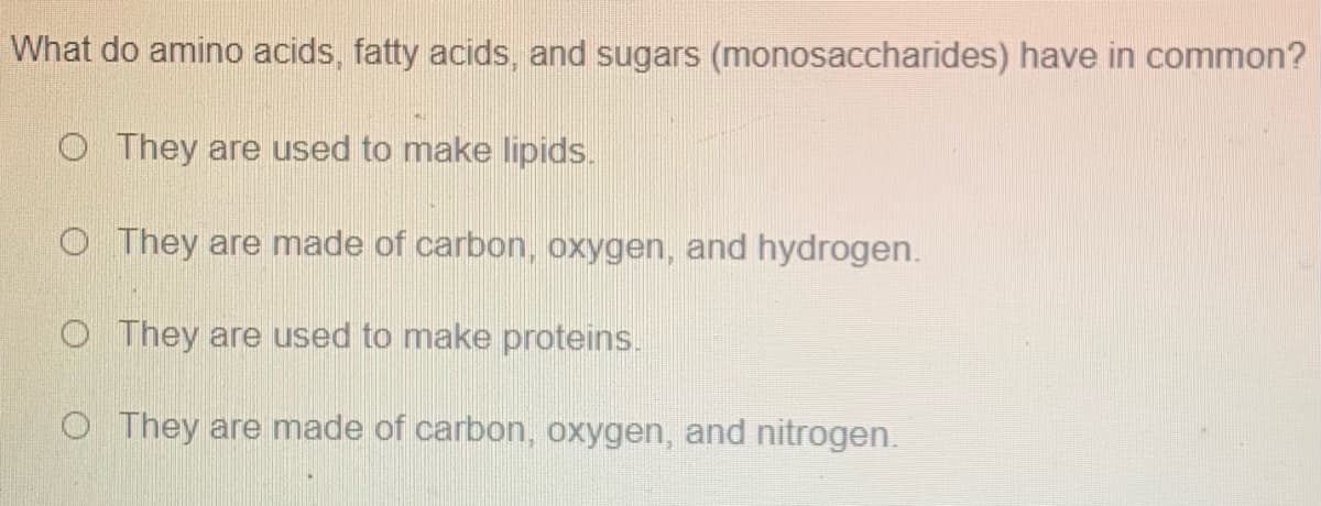 What do amino acids, fatty acids, and sugars (monosaccharides) have in common?
O They are used to make lipids.
O They are made of carbon, oxygen, and hydrogen.
O They are used to make proteins.
O They are made of carbon, oxygen, and nitrogen.
