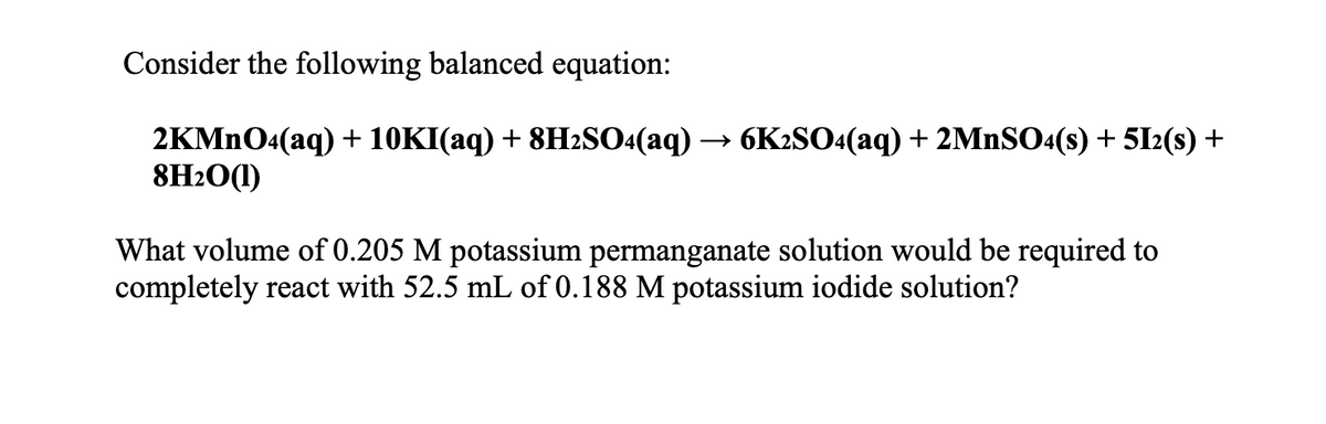 Consider the following balanced equation:
2KMNO4(aq) + 10KI(aq) + 8H2SO4(aq) → 6K2SO4(aq) + 2MNSO«(s) + 5I2(s) +
8H2O(1)
What volume of 0.205 M potassium permanganate solution would be required to
completely react with 52.5 mL of 0.188 M potassium iodide solution?
