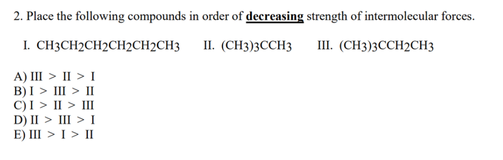 2. Place the following compounds in order of decreasing strength of intermolecular forces.
I. СНЗСH2CH2CH2CH2CH3
П. (СН3)3ССH3
Ш. (СН3)3ССH2CH3
А) I > II > I
В)I > II > I
С)I > II > II
D) II > III > I
E) III > I > II
