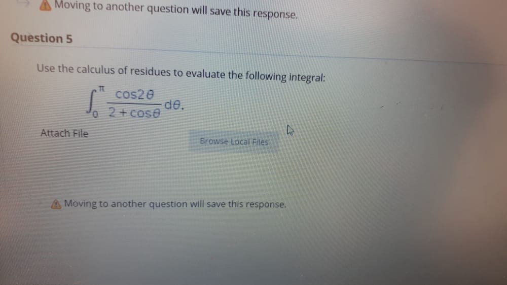 A Moving to another question will save this response.
Question 5
Use the calculus of residues to evaluate the following integral:
cos20
de.
Jo 2+cose
Attach File
Browse Local Files
A Moving to another question will save this response.
