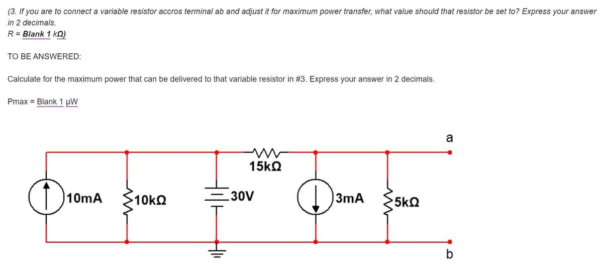 (3. If you are to connect a variable resistor accros terminal ab and adjust it for maximum power transfer, what value should that resistor be set to? Express your answer
in 2 decimals.
R = Blank 1 kQ)
TO BE ANSWERED:
Calculate for the maximum power that can be delivered to that variable resistor in #3. Express your answer in 2 decimals.
Pmax = Blank 1 µW
a
15k2
10mA
10k2
30V
3mA
5k2
b
