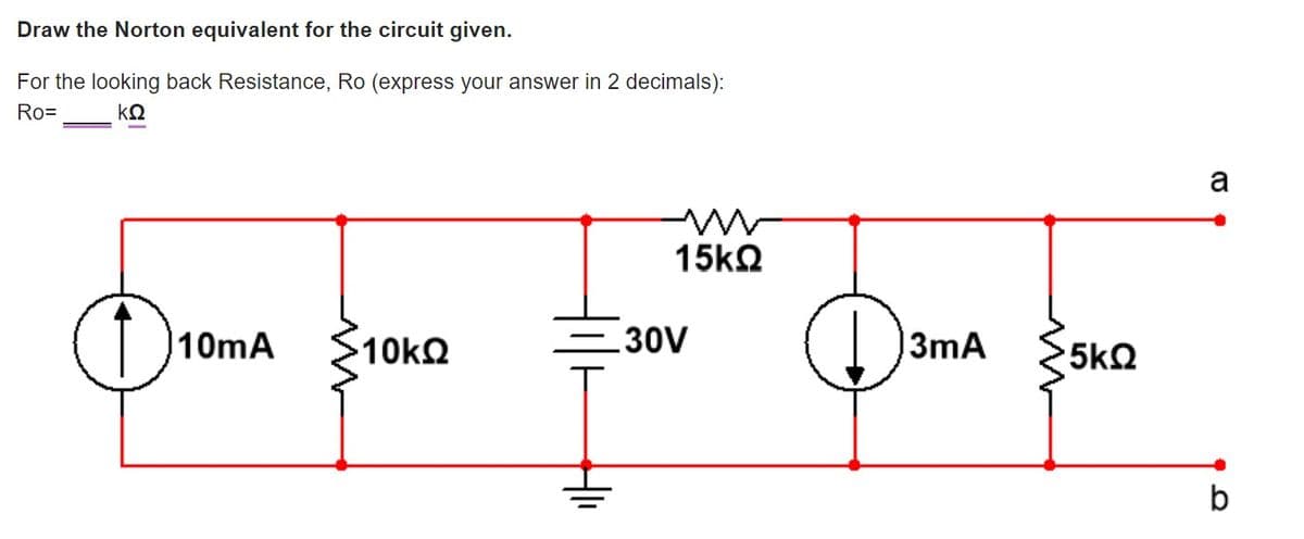 Draw the Norton equivalent for the circuit given.
For the looking back Resistance, Ro (express your answer in 2 decimals):
Ro=
kQ
a
15k2
10mA
=30V
|3mA
5kQ
