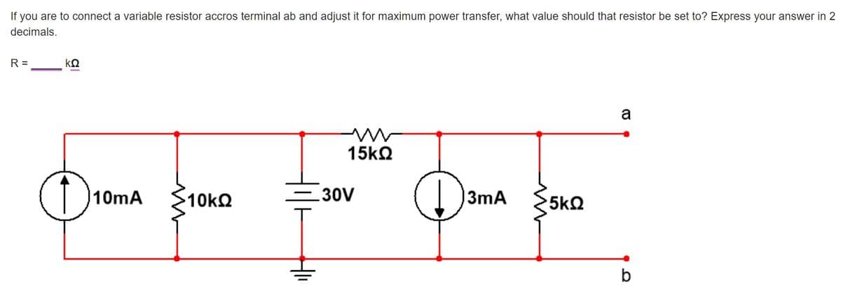 If you are to connect a variable resistor accros terminal ab and adjust it for maximum power transfer, what value should that resistor be set to? Express your answer in 2
decimals.
R =
ΚΩ
a
30V
D3mA $5ko
10mA
10k2
