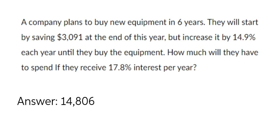 A company plans to buy new equipment in 6 years. They will start
by saving $3,091 at the end of this year, but increase it by 14.9%
each year until they buy the equipment. How much will they have
to spend If they receive 17.8% interest per year?
Answer: 14,806
