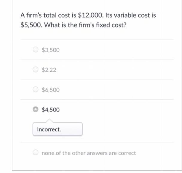 A firm's total cost is $12,000. Its variable cost is
$5,500. What is the firm's fixed cost?
$3,500
O $2.22
$6,500
O $4,500
Incorrect.
none of the other answers are correct
