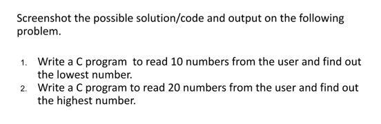 Screenshot the possible solution/code and output on the following
problem.
1. Write a C program to read 10 numbers from the user and find out
the lowest number.
2. Write a C program to read 20 numbers from the user and find out
the highest number.
