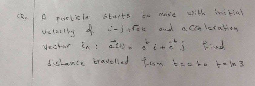 Starts
to move
with initial
A particle
Velocity of i-j+rek and a cce leration
Vector fn : aCH)- e i+ ē j Rind
dishance travelled trom tzo to t=ln 3

