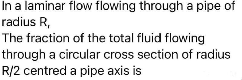 In a laminar flow flowing through a pipe of
radius R,
The fraction of the total fluid flowing
through a circular cross section of radius
R/2 centred a pipe axis is
