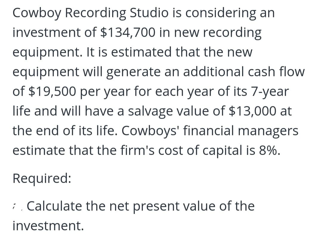 Cowboy Recording Studio is considering an
investment of $134,700 in new recording
equipment. It is estimated that the new
equipment will generate an additional cash flow
of $19,500 per year for each year of its 7-year
life and will have a salvage value of $13,000 at
the end of its life. Cowboys' financial managers
estimate that the firm's cost of capital is 8%.
Required:
; . Calculate the net present value of the
investment.