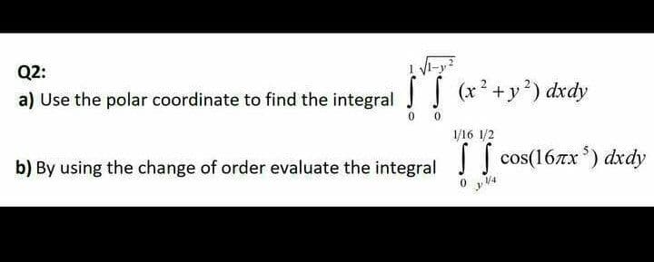 Q2:
a) Use the polar coordinate to find the integral (x+y) dxdy
0.
1/16 1/2
b) By using the change of order evaluate the integral cos(16xx) dxdy
