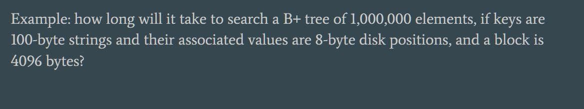 Example: how long will it take to search a B+ tree of 1,000,000 elements, if keys are
100-byte strings and their associated values are 8-byte disk positions, and a block is
4096 bytes?
