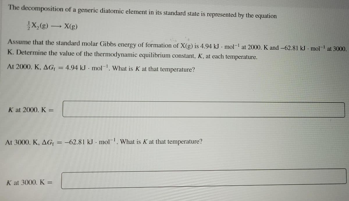 The decomposition of a generic diatomic element in its standard state is represented by the equation
X,(g) → X(g)
Assume that the standard molar Gibbs energy of formation of X(g) is 4.94 kJ - mol-1 at 2000. K and -62.81 kJ mol at 3000.
K. Determine the value of the thermodynamic equilibrium constant, K, at each temperature.
At 2000. K, AG = 4.94 kJ mol. What is K at that temperature?
K at 2000. K =
At 3000. K, AG = -62.81 kJ - mol. What is K at that temperature?
K at 3000. K =
