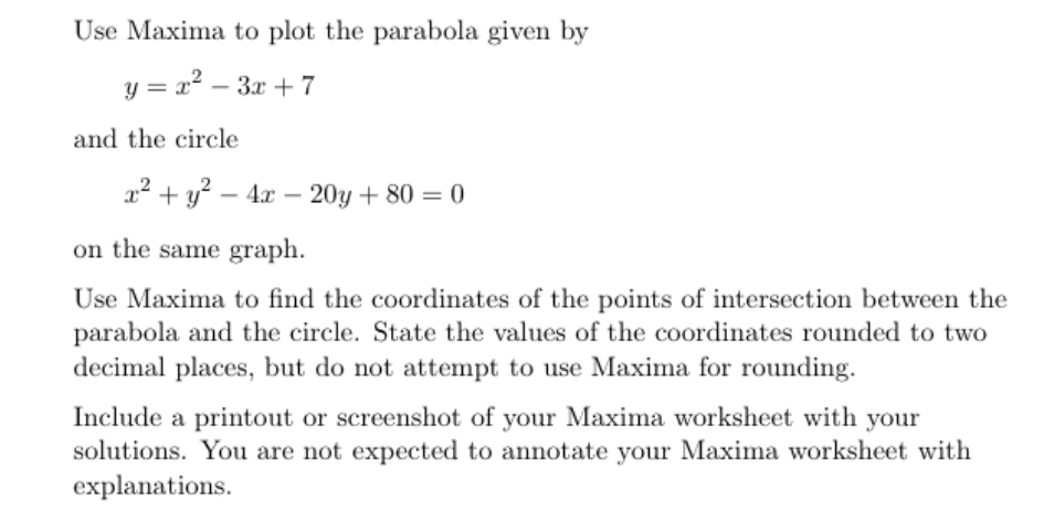 Use Maxima to plot the parabola given by
y = x2 – 3x + 7
and the circle
a? + y? – 4x – 20y + 80 = 0
on the same graph.
Use Maxima to find the coordinates of the points of intersection between the
parabola and the circle. State the values of the coordinates rounded to two
decimal places, but do not attempt to use Maxima for rounding.
Include a printout or screenshot of your Maxima worksheet with your
solutions. You are not expected to annotate your Maxima worksheet with
explanations.
