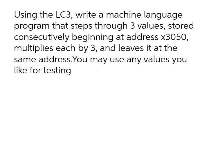 Using the LC3, write a machine language
program that steps through 3 values, stored
consecutively beginning at address x3050,
multiplies each by 3, and leaves it at the
same address.You may use any values you
like for testing
