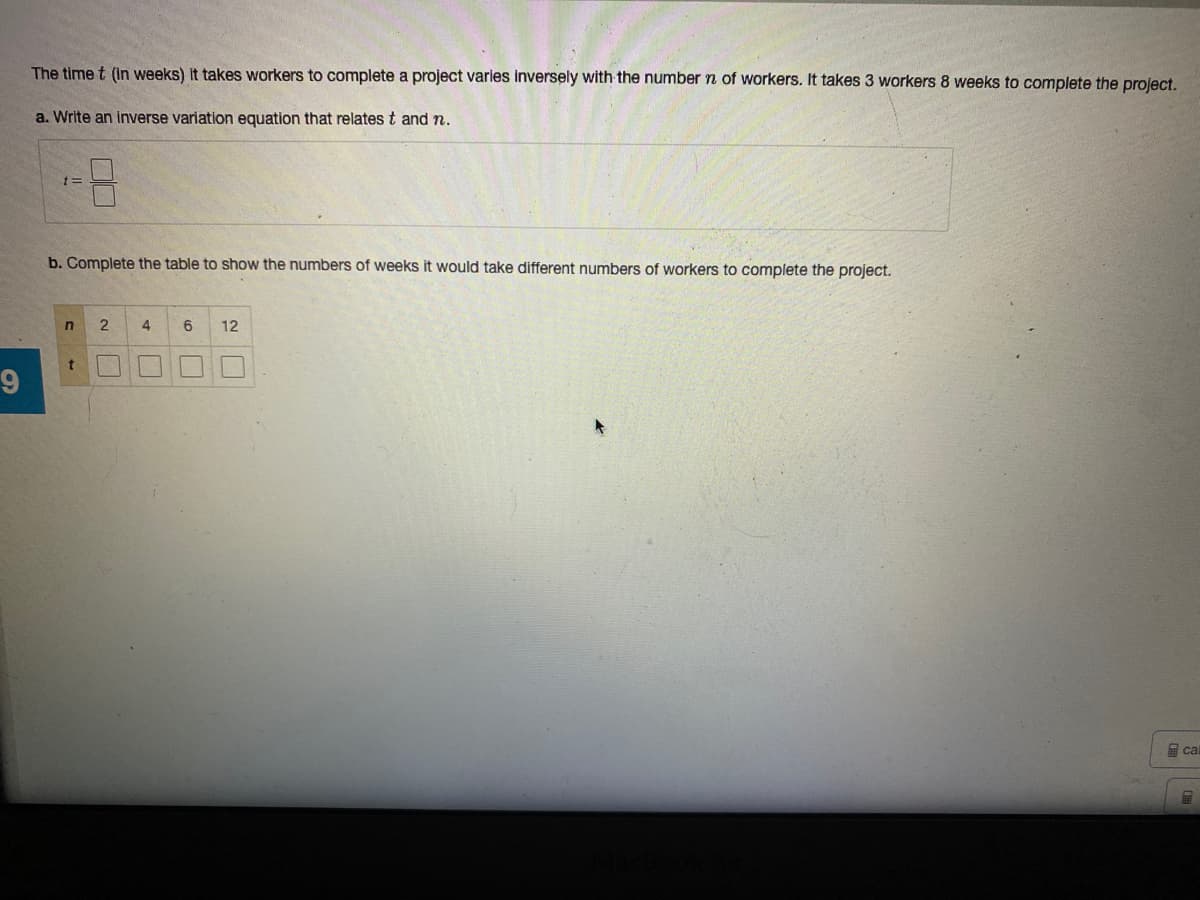 The time t (in weeks) It takes workers to complete a project varies inversely with the number n of workers. It takes 3 workers 8 weeks to complete the project.
a. Write an inverse variation equation that relates t and n.
b. Complete the table to show the numbers of weeks it would take different numbers of workers to complete the project.
2
4
6
12
届cal
