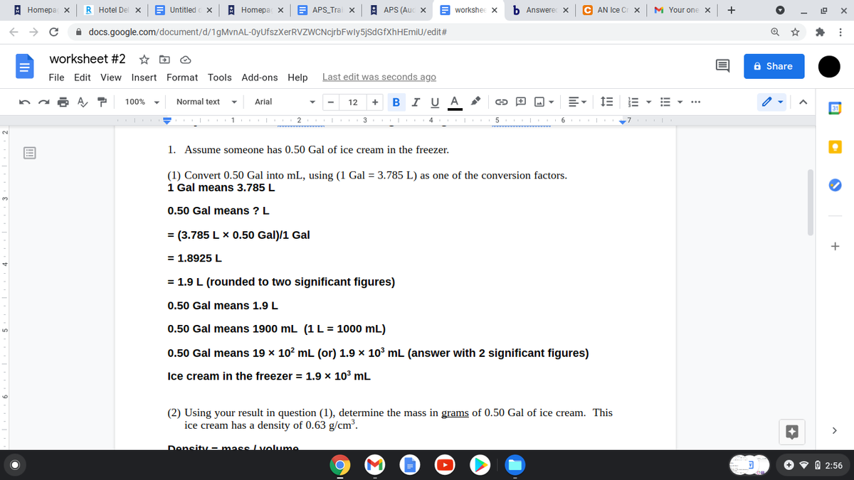 A Homepa x
R Hotel Del X
E Untitled
В Homeра х
E APS_Trai x
A APS (Auc
E workshee X
b Answerec X
C AN Ice Cr x
M Your one x
+
A docs.google.com/document/d/1gMvnAL-0yUfszXerRVZWCNcjrbFwly5jsdGfXhHEmiU/edit#
worksheet #2
a Share
File Edit View Insert Format Tools Add-ons Help
Last edit was seconds ago
A P
100%
Normal text
Arial
I U
A
12
I 3
5
6
1. Assume someone has 0.50 Gal of ice cream in the freezer.
(1) Convert 0.50 Gal into mL, using (1 Gal = 3.785 L) as one of the conversion factors.
1 Gal means 3.785 L
0.50 Gal means ? L
= (3.785 L x 0.50 Gal)/1 Gal
+
= 1.8925 L
= 1.9 L (rounded to two significant figures)
0.50 Gal means 1.9 L
0.50 Gal means 1900 mL (1 L = 1000 mL)
0.50 Gal means 19 x 10? mL (or) 1.9 x 103 mL (answer with 2 significant figures)
Ice cream in the freezer = 1.9 × 103 mL
(2) Using your result in question (1), determine the mass in grams of 0.50 Gal of ice cream. This
ice cream has a density of 0.63 g/cm.
Density - mass Lvolume
O v 0 2:56
