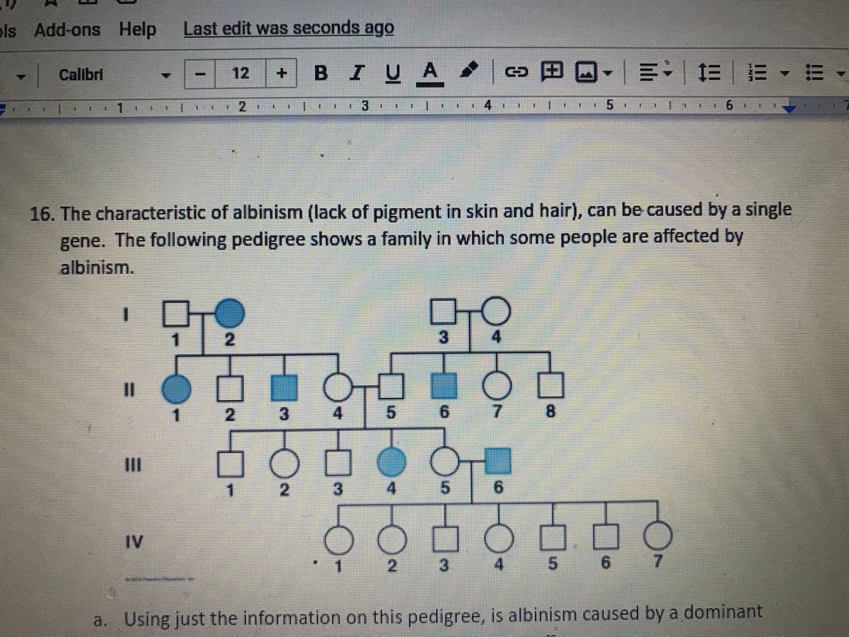 ols Add-ons Help
Last edit was seconds ago
| Calibri
BIUA -
三| 三
12
LI
3
16. The characteristic of albinism (lack of pigment in skin and hair), can be caused by a single
gene. The following pedigree shows a family in which some people are affected by
albinism.
3
4
5.
7.
III
3
6.
IV
2.
3
4
7.
a. Using just the information on this pedigree, is albinism caused by a dominant
II
田
%3D
